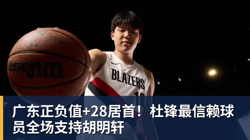 广东正负值+28居首！杜锋最信赖球员全场支持胡明轩