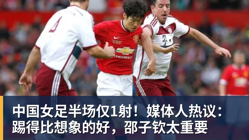 中国女足半场仅1射！媒体人热议：踢得比想象的好，邵子钦太重要