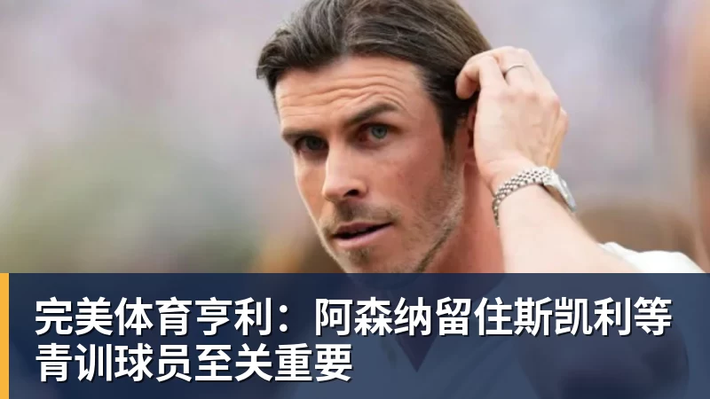 完美体育亨利：阿森纳留住斯凯利等青训球员至关重要