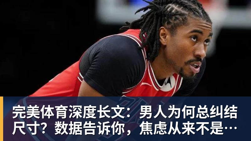 完美体育深度长文：男人为何总纠结尺寸？数据告诉你，焦虑从来不是为了取悦女人！
